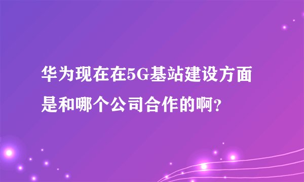 华为现在在5G基站建设方面是和哪个公司合作的啊？