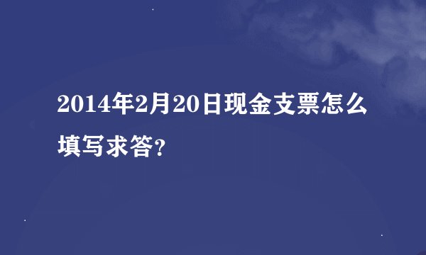 2014年2月20日现金支票怎么填写求答？