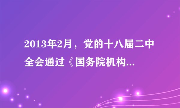 2013年2月，党的十八届二中全会通过《国务院机构改革和职能转变方案》，建议国务院将该方案提交十二届全