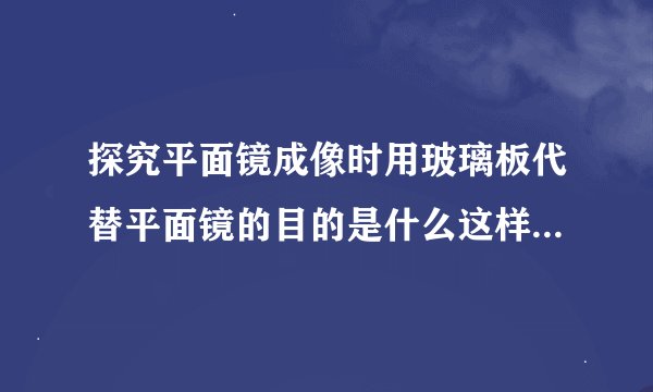 探究平面镜成像时用玻璃板代替平面镜的目的是什么这样做有什么作用