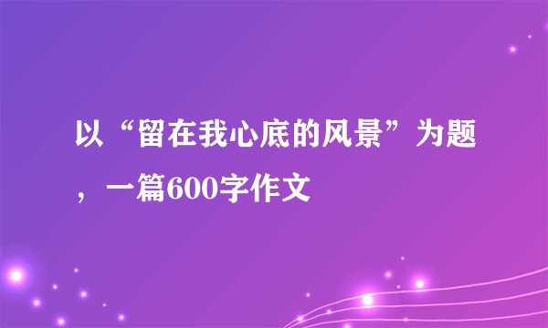 以“留在我心底的风景”为题，一篇600字作文