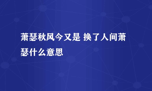 萧瑟秋风今又是 换了人间萧瑟什么意思