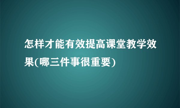 怎样才能有效提高课堂教学效果(哪三件事很重要)