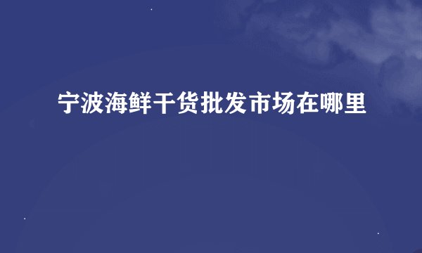 宁波海鲜干货批发市场在哪里