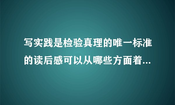 写实践是检验真理的唯一标准的读后感可以从哪些方面着手，谢谢，并提