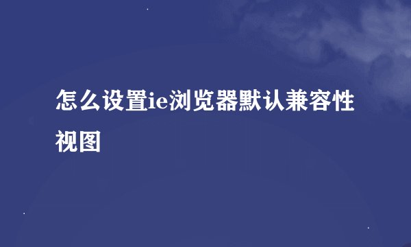 怎么设置ie浏览器默认兼容性视图