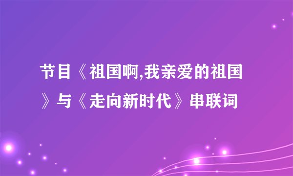 节目《祖国啊,我亲爱的祖国》与《走向新时代》串联词