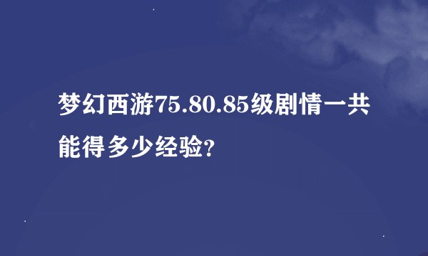 梦幻西游75.80.85级剧情一共能得多少经验？