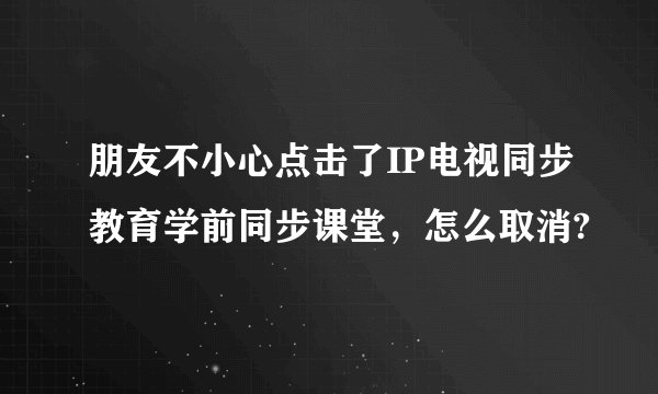朋友不小心点击了IP电视同步教育学前同步课堂，怎么取消?