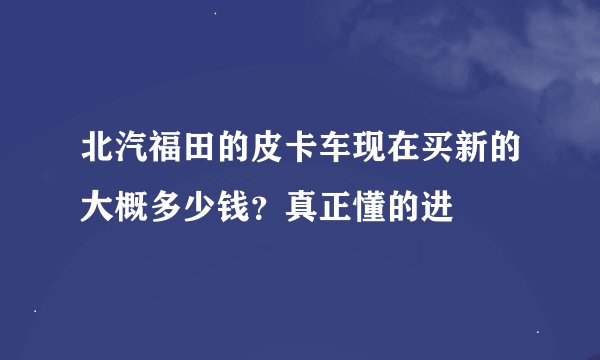 北汽福田的皮卡车现在买新的大概多少钱？真正懂的进