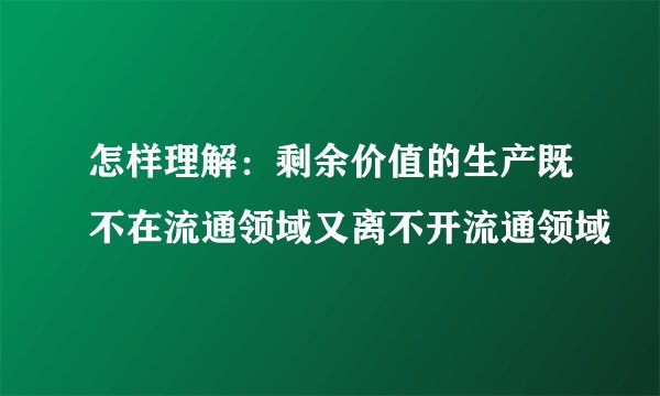 怎样理解：剩余价值的生产既不在流通领域又离不开流通领域