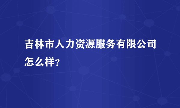 吉林市人力资源服务有限公司怎么样？