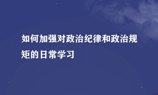 如何加强对政治纪律和政治规矩的日常学习