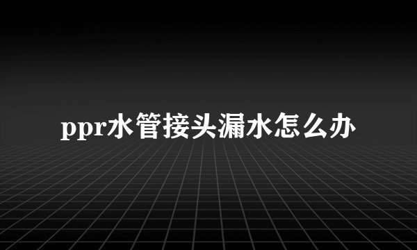ppr水管接头漏水怎么办