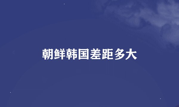 朝鲜韩国差距多大