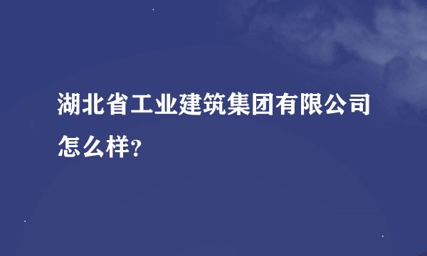 湖北省工业建筑集团有限公司怎么样？