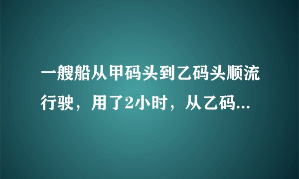 一艘船从甲码头到乙码头顺流行驶，用了2小时，从乙码头返回甲码头逆流行驶，用了2.5小时，已知水流的速度