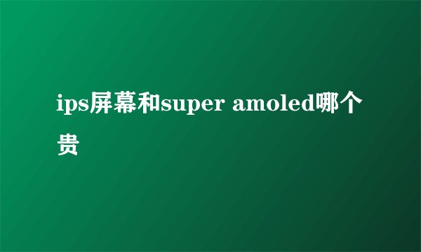 ips屏幕和super amoled哪个贵