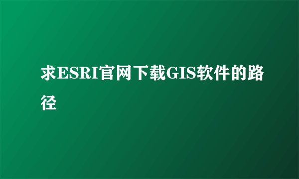 求ESRI官网下载GIS软件的路径