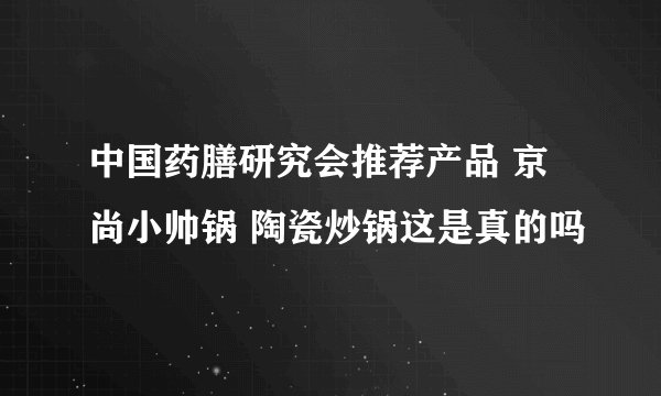 中国药膳研究会推荐产品 京尚小帅锅 陶瓷炒锅这是真的吗