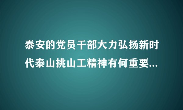 泰安的党员干部大力弘扬新时代泰山挑山工精神有何重要意义政治题