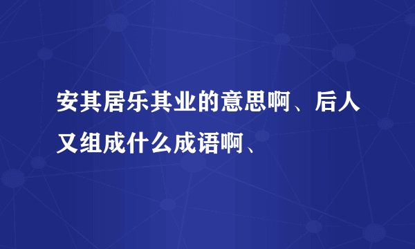 安其居乐其业的意思啊、后人又组成什么成语啊、