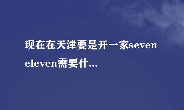 现在在天津要是开一家seven eleven需要什么条件？许准备多少钱？