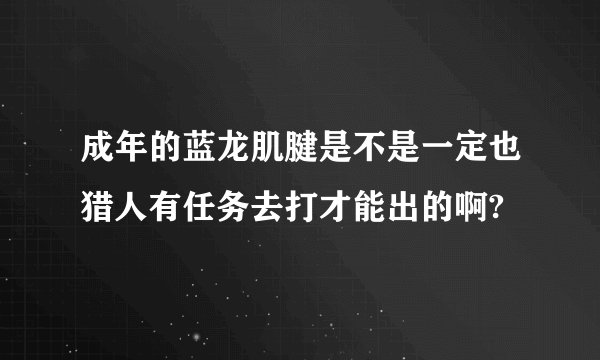 成年的蓝龙肌腱是不是一定也猎人有任务去打才能出的啊?
