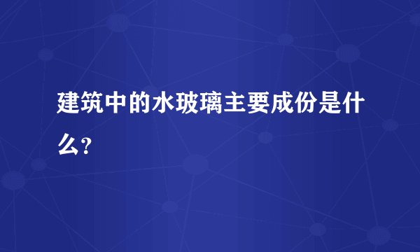 建筑中的水玻璃主要成份是什么？