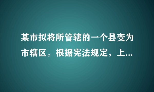 某市拟将所管辖的一个县变为市辖区。根据宪法规定，上述改变应由下列哪一机关