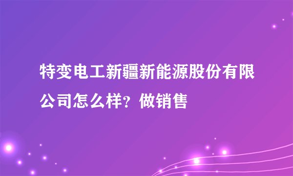 特变电工新疆新能源股份有限公司怎么样？做销售