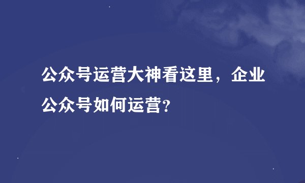 公众号运营大神看这里，企业公众号如何运营？