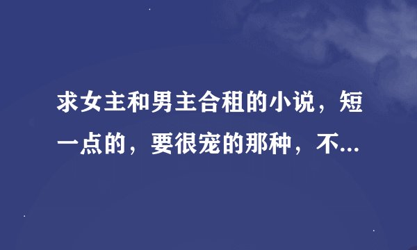 求女主和男主合租的小说，短一点的，要很宠的那种，不能有一点虐哈，求各位大大推荐，谢谢各位大大，嘿嘿