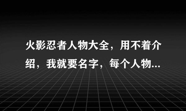 火影忍者人物大全，用不着介绍，我就要名字，每个人物要配个图片。让我去百度一下的，来凑热闹的，赚币子