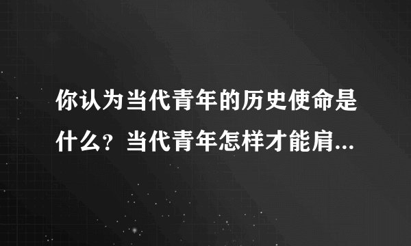 你认为当代青年的历史使命是什么？当代青年怎样才能肩负起历史使命？