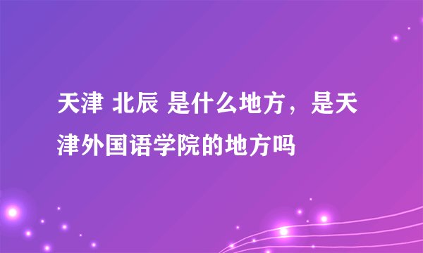 天津 北辰 是什么地方，是天津外国语学院的地方吗