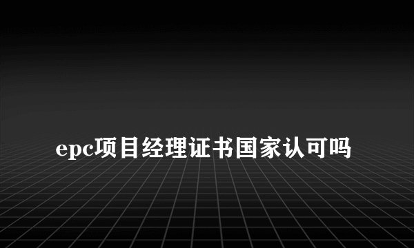 
epc项目经理证书国家认可吗

