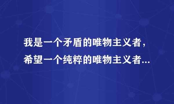我是一个矛盾的唯物主义者，希望一个纯粹的唯物主义者给我一些开导和建议.唯心主义者走开！