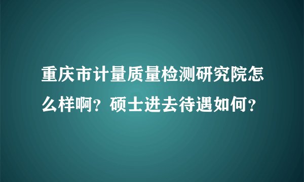 重庆市计量质量检测研究院怎么样啊？硕士进去待遇如何？