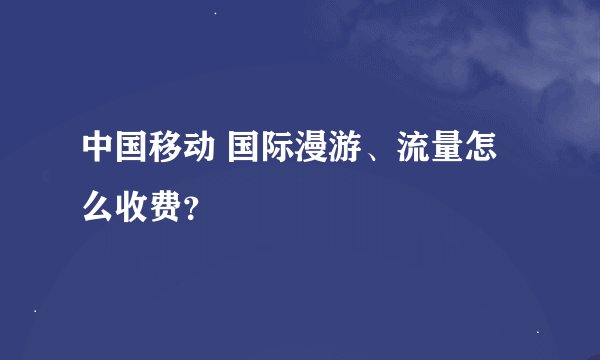 中国移动 国际漫游、流量怎么收费？