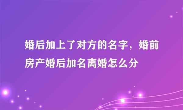 婚后加上了对方的名字，婚前房产婚后加名离婚怎么分