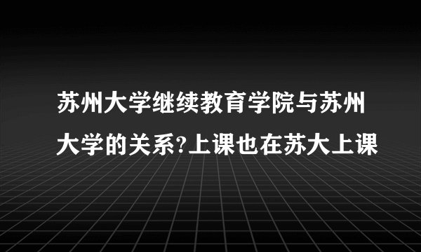 苏州大学继续教育学院与苏州大学的关系?上课也在苏大上课