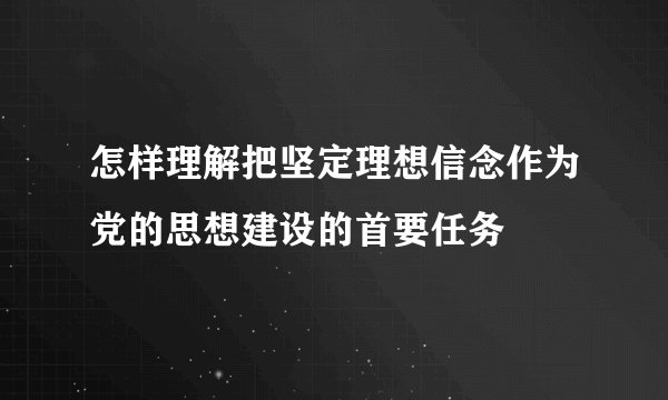 怎样理解把坚定理想信念作为党的思想建设的首要任务