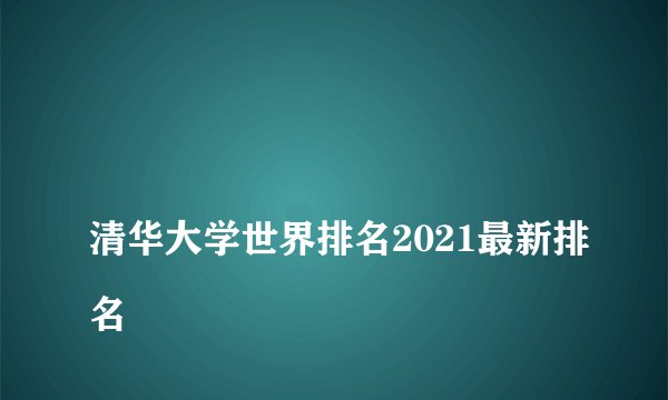 
清华大学世界排名2021最新排名


