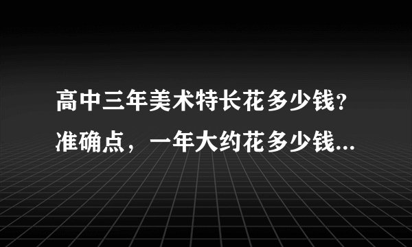高中三年美术特长花多少钱？准确点，一年大约花多少钱？谢谢啦！