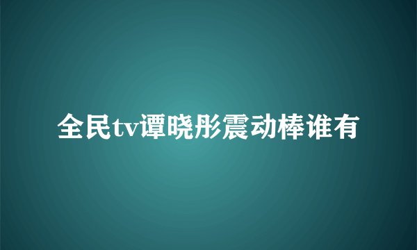 全民tv谭晓彤震动棒谁有