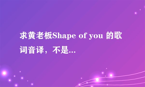 求黄老板Shape of you 的歌词音译,不是翻译哦 The club isn't the best place to find