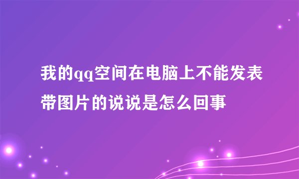 我的qq空间在电脑上不能发表带图片的说说是怎么回事