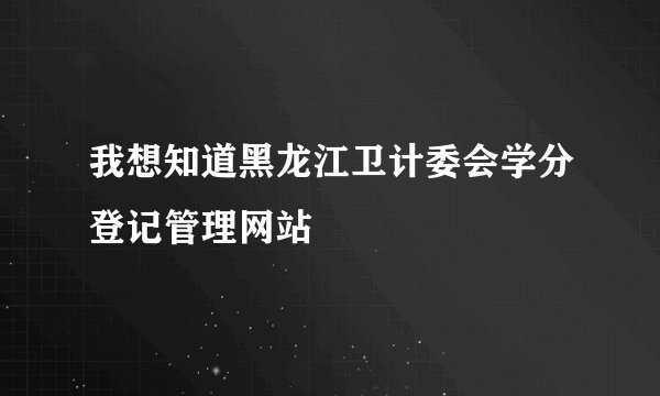 我想知道黑龙江卫计委会学分登记管理网站