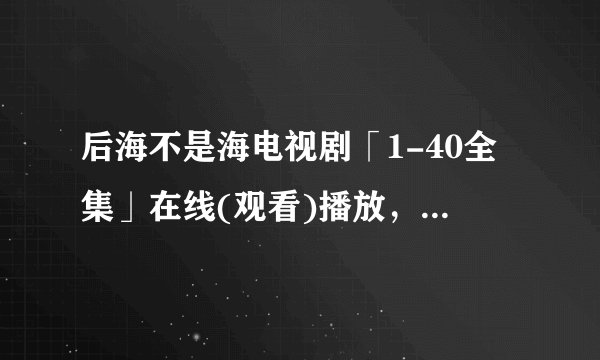 后海不是海电视剧「1-40全集」在线(观看)播放，谢谢了~~~~